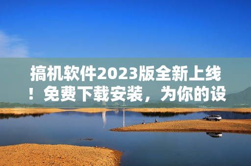 搞机软件2023版全新上线！免费下载安装，为你的设备带来全方位软件升级体验!