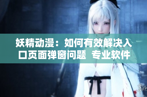 妖精动漫：如何有效解决入口页面弹窗问题  专业软件编辑的实用经验分享