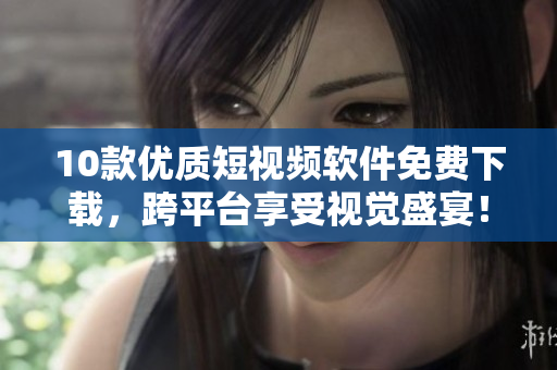 10款优质短视频软件免费下载，跨平台享受视觉盛宴！