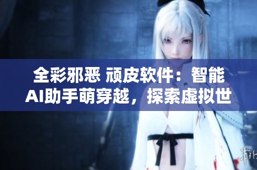 全彩邪恶 顽皮软件：智能AI助手萌穿越，探索虚拟世界种种奇妙功能