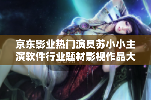 京东影业热门演员苏小小主演软件行业题材影视作品大盘点