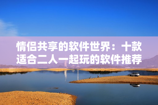 情侣共享的软件世界：十款适合二人一起玩的软件推荐