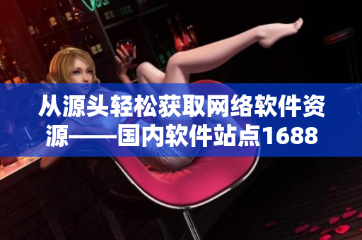 从源头轻松获取网络软件资源——国内软件站点1688的终极提供者