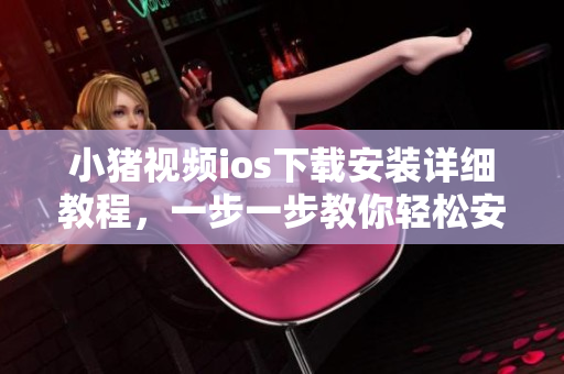 小猪视频ios下载安装详细教程，一步一步教你轻松安装，无需担心卸载问题