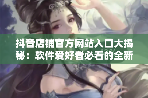 抖音店铺官方网站入口大揭秘：软件爱好者必看的全新资讯分享