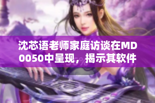 沈芯语老师家庭访谈在MD0050中呈现，揭示其软件开发故事