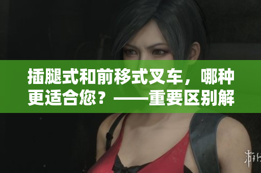 插腿式和前移式叉车，哪种更适合您？——重要区别解析！