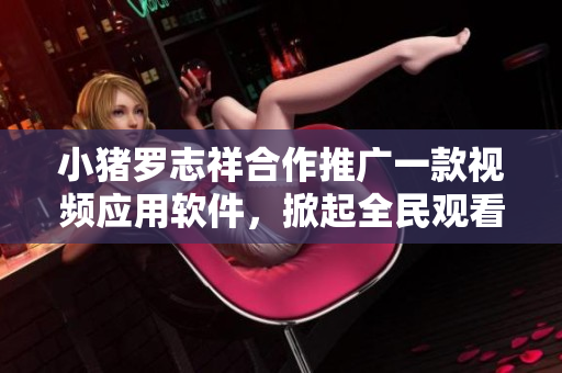 小猪罗志祥合作推广一款视频应用软件，掀起全民观看热潮