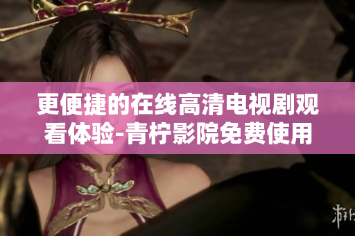 更便捷的在线高清电视剧观看体验-青柠影院免费使用指南！