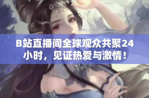 B站直播间全球观众共聚24小时，见证热爱与激情！