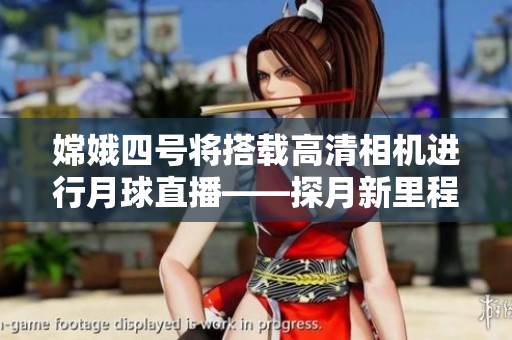 嫦娥四号将搭载高清相机进行月球直播——探月新里程为人类献礼