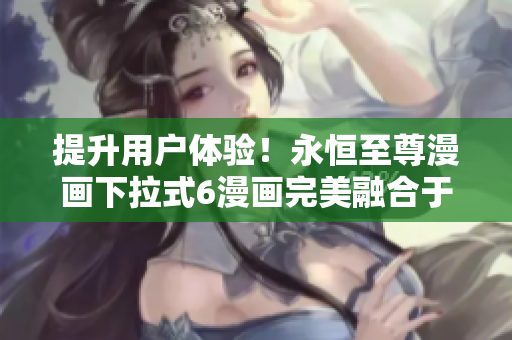 提升用户体验！永恒至尊漫画下拉式6漫画完美融合于软件应用中