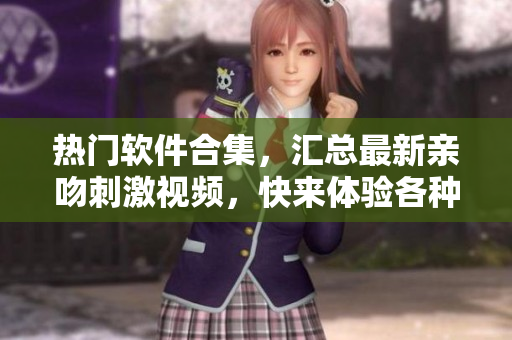 热门软件合集，汇总最新亲吻刺激视频，快来体验各种软件功能
