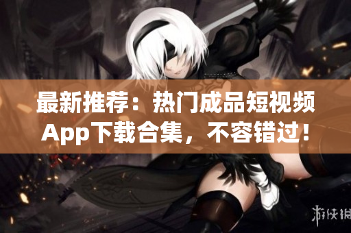 最新推荐：热门成品短视频App下载合集，不容错过！