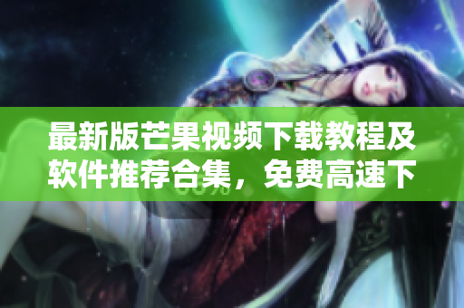最新版芒果视频下载教程及软件推荐合集，免费高速下载方式大揭秘