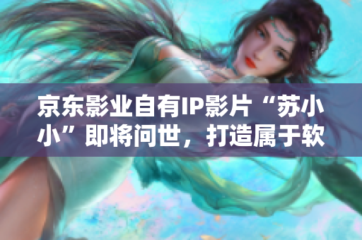 京东影业自有IP影片“苏小小”即将问世，打造属于软件行业的新经典