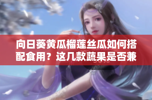 向日葵黄瓜榴莲丝瓜如何搭配食用？这几款蔬果是否兼容？