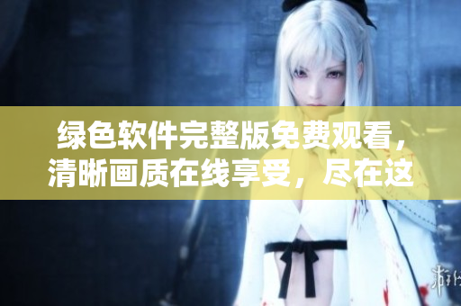 绿色软件完整版免费观看，清晰画质在线享受，尽在这里