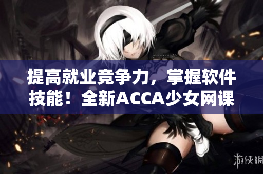 提高就业竞争力，掌握软件技能！全新ACCA少女网课视频带你快速成为软件专业达人！