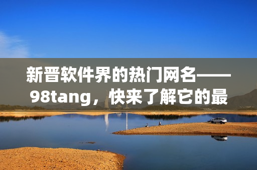 新晋软件界的热门网名——98tang，快来了解它的最新动态！