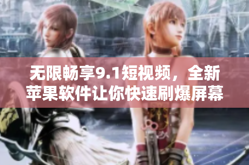 无限畅享9.1短视频，全新苹果软件让你快速刷爆屏幕！
