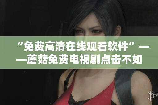 “免费高清在线观看软件”——蘑菇免费电视剧点击不如你想象