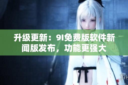 升级更新：9I免费版软件新闻版发布，功能更强大