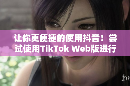 让你更便捷的使用抖音！尝试使用TikTok Web版进行视频创作