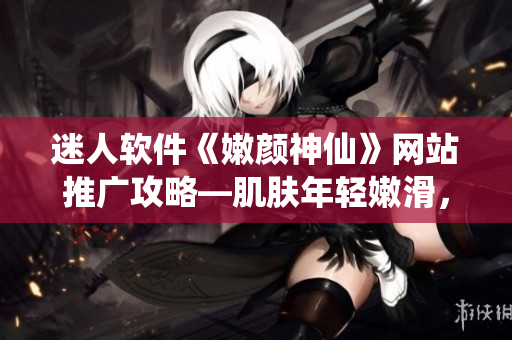 迷人软件《嫩颜神仙》网站推广攻略—肌肤年轻嫩滑，重返18岁般童颜状态!