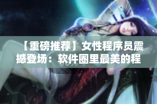 【重磅推荐】女性程序员震撼登场：软件圈里最美的程序猿MZ！