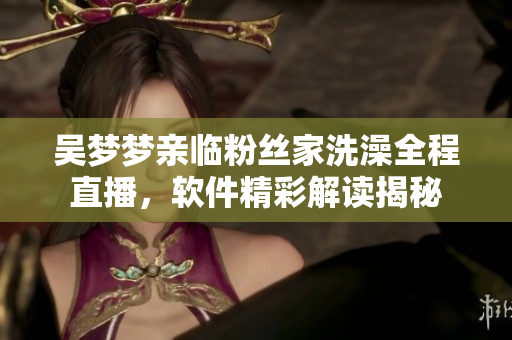 吴梦梦亲临粉丝家洗澡全程直播，软件精彩解读揭秘