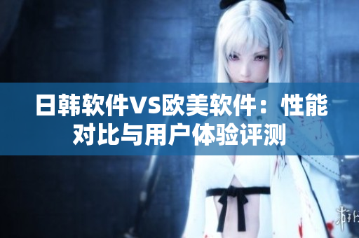 日韩软件VS欧美软件：性能对比与用户体验评测