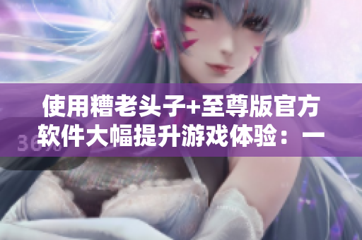 使用糟老头子+至尊版官方软件大幅提升游戏体验：一篇详尽的用户评测