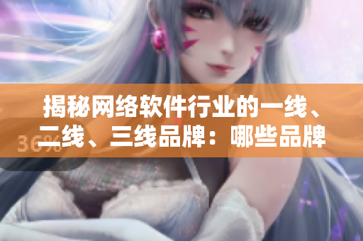 揭秘网络软件行业的一线、二线、三线品牌：哪些品牌值得关注？