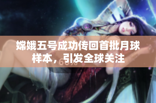 嫦娥五号成功传回首批月球样本，引发全球关注