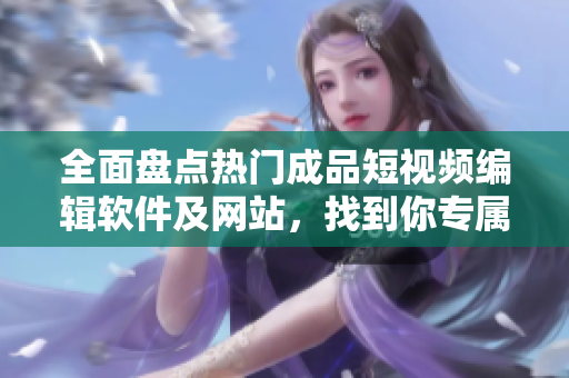 全面盘点热门成品短视频编辑软件及网站，找到你专属的创作神器