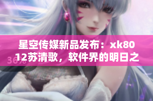 星空传媒新品发布：xk8012苏清歌，软件界的明日之星