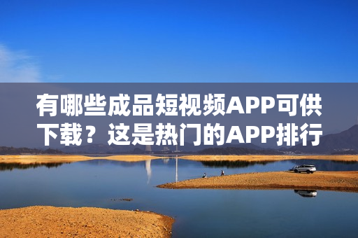 有哪些成品短视频APP可供下载？这是热门的APP排行榜！