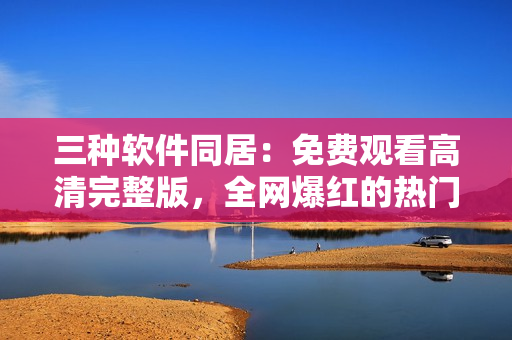 三种软件同居：免费观看高清完整版，全网爆红的热门休闲软件！