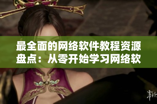 最全面的网络软件教程资源盘点：从零开始学习网络软件新手必做