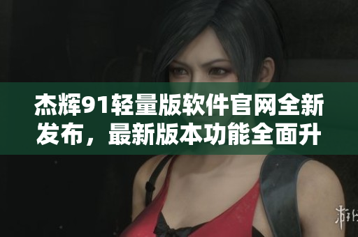 杰辉91轻量版软件官网全新发布，最新版本功能全面升级