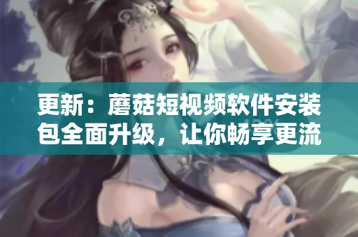 更新：蘑菇短视频软件安装包全面升级，让你畅享更流畅的视频体验