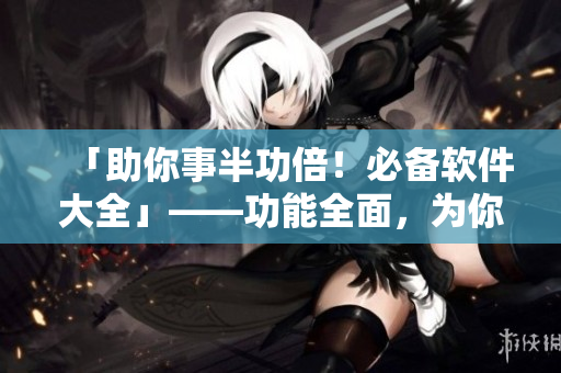 「助你事半功倍！必备软件大全」——功能全面，为你提供高效助力