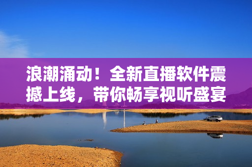 浪潮涌动！全新直播软件震撼上线，带你畅享视听盛宴