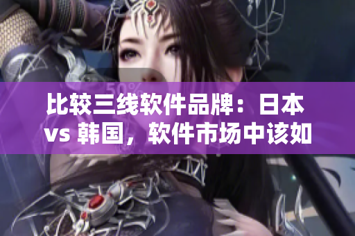 比较三线软件品牌：日本 vs 韩国，软件市场中该如何选择？