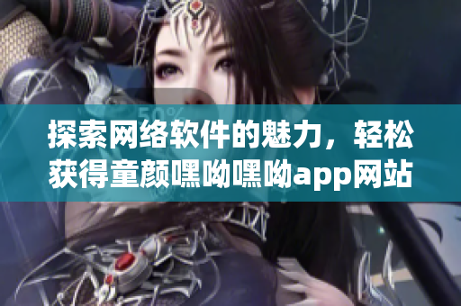 探索网络软件的魅力，轻松获得童颜嘿呦嘿呦app网站推广效应