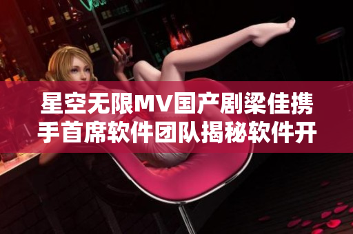 星空无限MV国产剧梁佳携手首席软件团队揭秘软件开发内幕