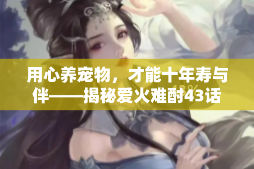 用心养宠物，才能十年寿与伴——揭秘爱火难酎43话