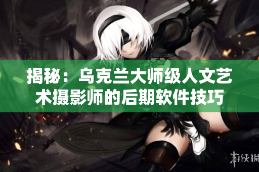 揭秘：乌克兰大师级人文艺术摄影师的后期软件技巧