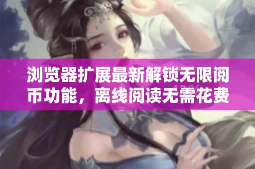 浏览器扩展最新解锁无限阅币功能，离线阅读无需花费额外费用